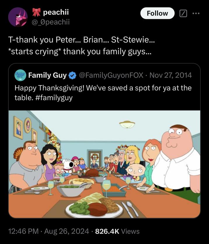peachii @_Opeachii Follow T-thank you Peter... Brian... St-Stewie... *starts crying* thank you family guys... FAMBR GUY Family Guy ✶ @FamilyGuyon FOX Nov 27, 2014 • Happy Thanksgiving! We've saved a spot for ya at the table. #familyguy 013 • • 12:46 PM ⚫ Aug 26, 2024 826.4K Views