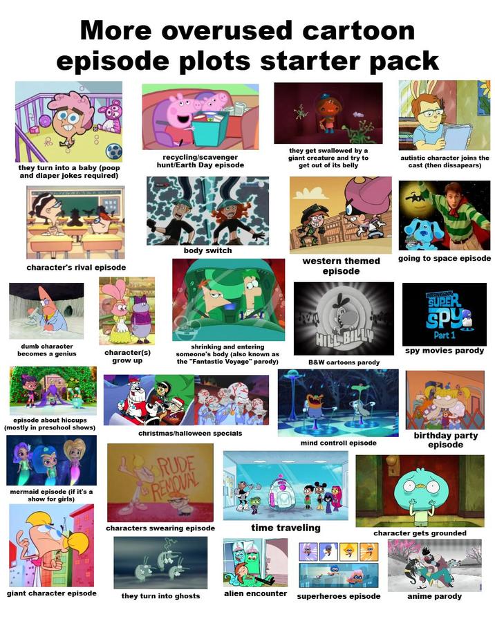 More overused cartoon episode plots starter pack they turn into a baby (poop and diaper jokes required) recycling/scavenger hunt/Earth Day episode they get swallowed by a giant creature and try to get out of its belly autistic character joins the cast (then dissapears) body switch western themed going to space episode character's rival episode episode dumb character becomes a genius episode about hiccups (mostly in preschool shows) mermaid episode (if it's a show for girls) character(s) grow up shrinking and entering someone's body (also known as the "Fantastic Voyage" parody) HILL BILLY B&W cartoons parody INTERNATIONAL SUPER SPY Part 1 spy movies parody christmas/halloween specials mind controll episode RUDE REMOVAL birthday party episode characters swearing episode time traveling character gets grounded giant character episode alien encounter they turn into ghosts superheroes episode anime parody