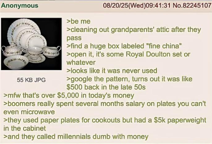 Anonymous 55 KB JPG >be me 08/20/25(Wed)09:41:31 No.82245107 >cleaning out grandparents' attic after they pass >find a huge box labeled "fine china" >open it, it's some Royal Doulton set or whatever >looks like it was never used >google the pattern, turns out it was like $500 back in the late 50s >mfw that's over $5,000 in today's money >boomers really spent several months salary on plates you can't even microwave >they used paper plates for cookouts but had a $5k paperweight in the cabinet >and they called millennials dumb with money