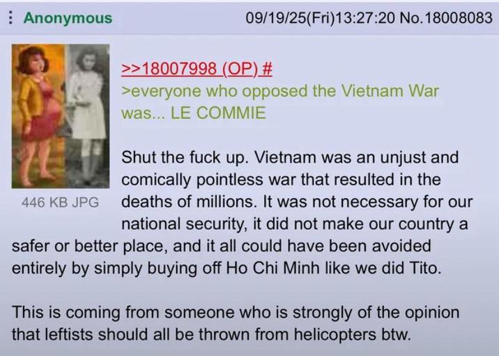 Anonymous 09/19/25(Fri)13:27:20 No. 18008083 446 KB JPG >>18007998 (OP) # >everyone who opposed the Vietnam War was... LE COMMIE Shut the f--- up. Vietnam was an unjust and comically pointless war that resulted in the deaths of millions. It was not necessary for our national security, it did not make our country a safer or better place, and it all could have been avoided entirely by simply buying off Ho Chi Minh like we did Tito. This is coming from someone who is strongly of the opinion that leftists should all be thrown from helicopters btw.