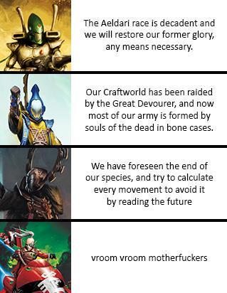 The Aeldari race is decadent and we will restore our former glory, any means necessary. Our Craftworld has been raided by the Great Devourer, and now most of our army is formed by souls of the dead in bone cases. We have foreseen the end of our species, and try to calculate every movement to avoid it by reading the future vroom vroom m------------