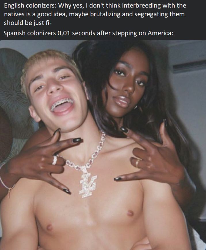 3 English colonizers: Why yes, I don't think interbreeding with the natives is a good idea, maybe brutalizing and segregating them should be just fi- Spanish colonizers 0,01 seconds after stepping on America: