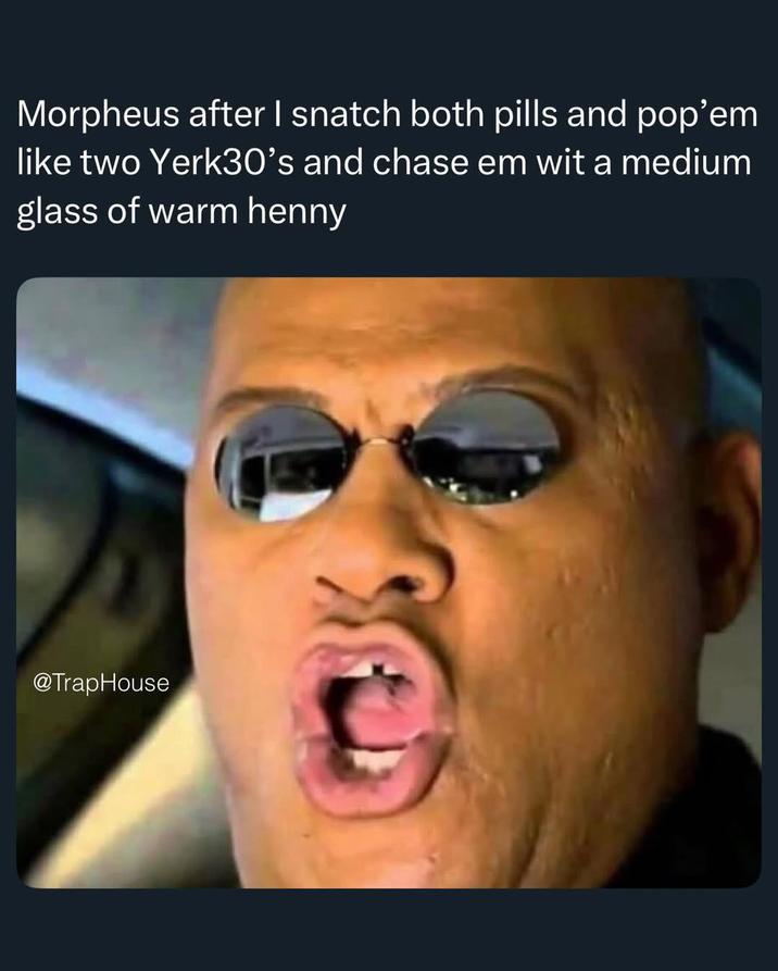 Morpheus after I snatch both pills and pop'em like two Yerk30's and chase em wit a medium glass of warm henny @TrapHouse