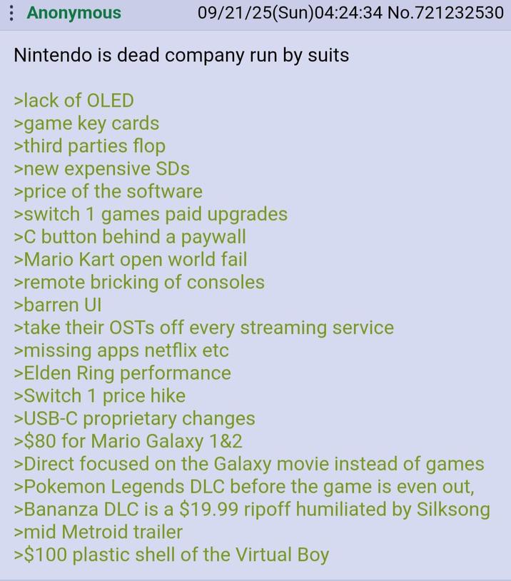 : Anonymous 09/21/25(Sun)04:24:34 No.721232530 Nintendo is dead company run by suits >lack of OLED >game key cards >third parties flop >new expensive SDs >price of the software >switch 1 games paid upgrades >C button behind a paywall >Mario Kart open world fail >remote bricking of consoles >barren UI >take their OSTS off every streaming service >missing apps netflix etc >Elden Ring performance >Switch 1 price hike >USB-C proprietary changes >$80 for Mario Galaxy 1&2 >Direct focused on the Galaxy movie instead of games >Pokemon Legends DLC before the game is even out, >Bananza DLC is a $19.99 ripoff humiliated by Silksong >mid Metroid trailer >$100 plastic shell of the Virtual Boy