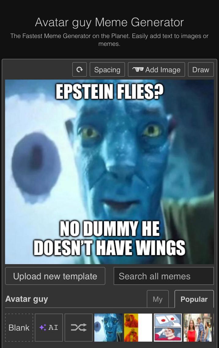 Avatar guy Meme Generator The Fastest Meme Generator on the Planet. Easily add text to images or memes. Spacing Add Image Draw EPSTEIN FLIES? NO DUMMY HE DOESN'T HAVE WINGS Upload new template Search all memes Avatar guy My Popular Blank AI K