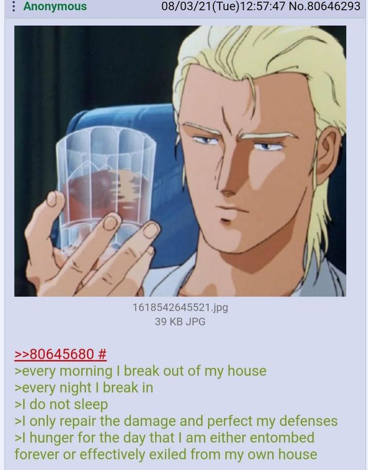 : Anonymous 08/03/21(Tue)12:57:47 No.80646293 1618542645521.jpg 39 KB JPG >>80645680 # >every morning I break out of my house >every night I break in >I do not sleep >I only repair the damage and perfect my defenses >I hunger for the day that I am either entombed forever or effectively exiled from my own house