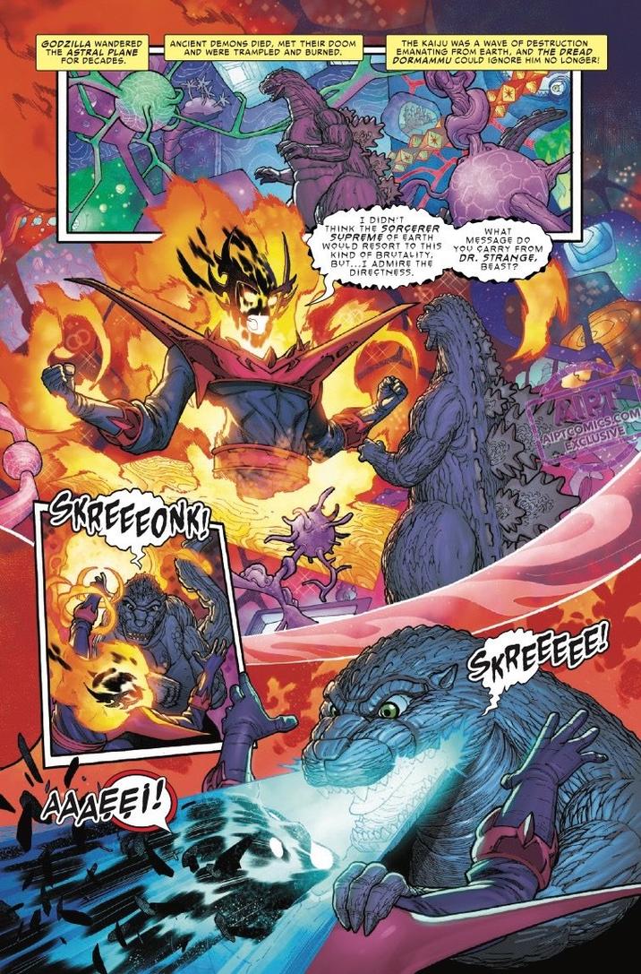 GODZILLA WANDERED THE ASTRAL PLANE FOR DECADES. ANCIENT DEMONS DIED, MET THEIR DOOM AND WERE TRAMPLED AND BURNED. THE KAIJU WAS A WAVE OF DESTRUCTION EMANATING FROM EARTH, AND THE DREAD DORMAMMU COULD IGNORE HIM NO LONGER! -SKREEEONK!- I DIDN'T THINK THE SORCERER SUPREME OF EARTH WOULD RESORT TO THIS KIND OF BRUTALITY, BUT...I ADMIRE THE DIRECTNESS WHAT MESSAGE DO YOU CARRY FROM DR. STRANGE, BEAST? AIPTCOMICS.COM EXCLUSIVE * SKREEEEE! AAAEE!!