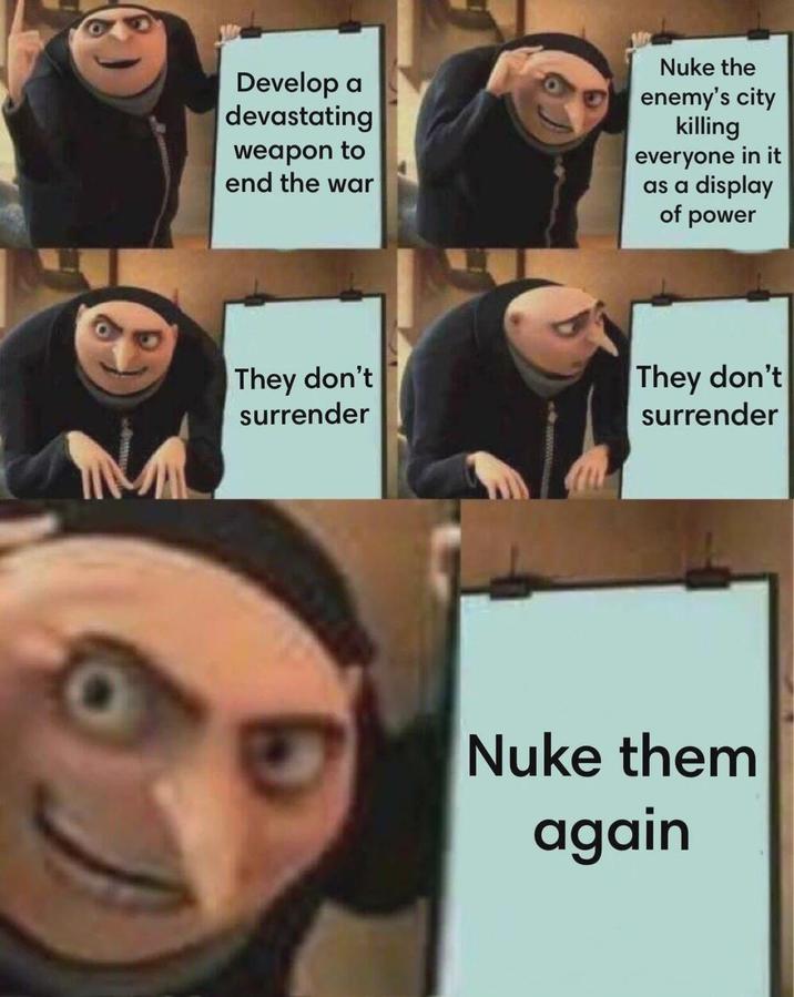 Develop a devastating weapon to end the war Nuke the enemy's city killing everyone in it as a display of power NA They don't surrender They don't surrender G Nuke them again