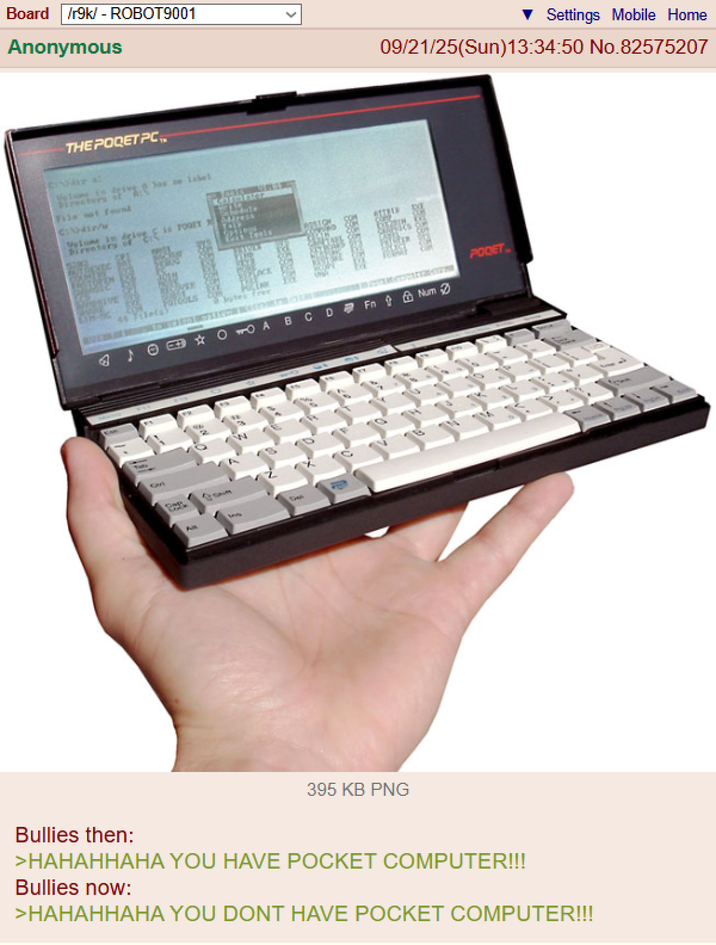 Board /r9k/ - ROBOT9001 Anonymous Settings Mobile Home 09/21/25(Sun)13:34:50 No.82575207 THE POQET PC. Mike at Directors Tile not found birentoryd COM Mdress FarbULS com 44 File(s) Slates free PODET O O TO A BCDFn Num தடு F 395 KB PNG Bullies then: >HAHAHHAHA YOU HAVE POCKET COMPUTER!!! Bullies now: >HAHAHHAHA YOU DONT HAVE POCKET COMPUTER!!!