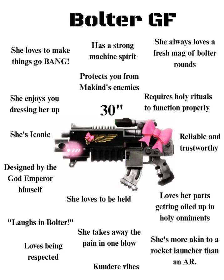 Bolter GF She always loves a She loves to make things go BANG! Has a strong machine spirit fresh mag of bolter rounds She enjoys you dressing her up Protects you from Makind's enemies 30" Requires holy rituals to function properly She's Iconic Reliable and trustworthy Designed by the God Emperor himself She loves to be held "Laughs in Bolter!" Loves being respected She takes away the pain in one blow Kuudere vibes Loves her parts getting oiled up in holy onniments She's more akin to a rocket launcher than an AR.