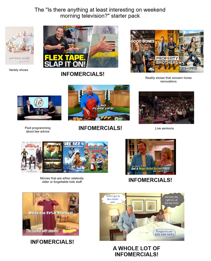 The "Is there anything at least interesting on weekend morning television?" starter pack precious world of pearls FLEX TAPE. SLAP IT ON! Variety shows INFOMERCIALS! (LA) NO FLARE UPS! Paid programming about law advice birds of. america MATTHEW MCCONAUCHEY WE ARE MARSHALL PFOA FREE INFOMERCIALS! ICE AGE 4 CONTINENTAL DRIFT Gnomeo Juliet Movies that are either relatively older or forgettable kids stuff What the F#%k Blanket! ASH The blanket with sleeves! INFOMERCIALS! There's got to be a better way! GOOD BONES HGTV PROPERTY BROTHERS FIXER UPPER Reality shows that concern home renovations Live sermons New Special TV Offer... Get A Magic Bullet System FREE! Stay Tuned For Details. INFOMERCIALS! He hates the tightness of the top sheet Kangapoda.com 800.646.8493 A WHOLE LOT OF INFOMERCIALS!