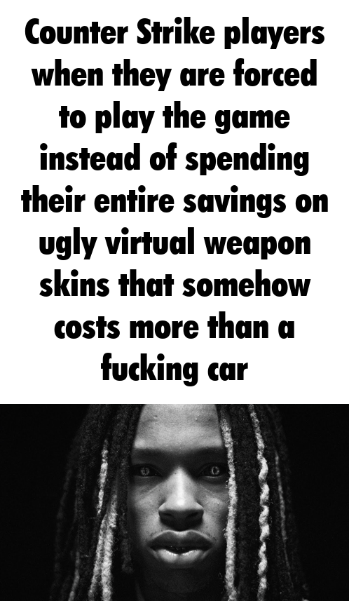 Counter Strike players when they are forced to play the game instead of spending their entire savings on ugly virtual weapon skins that somehow costs more than a f------ car