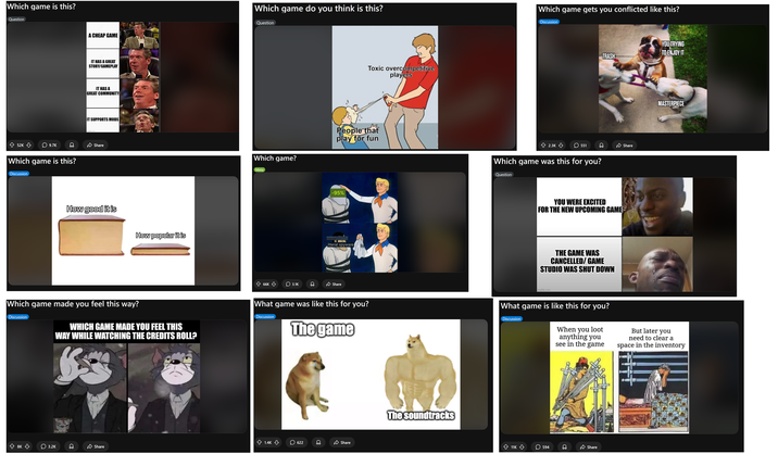 Which game is this? Question 52K 9.7K Which game is this? Discussion A CHEAP GAME Which game do you think is this? Question IT HAS A GREAT STORY/GAMEPLAY IT HAS A GREAT COMMUNITY IT SUPPORTS MODS imgflip.com Share How good it is How popular it is Which game made you feel this way? Discussion WHICH GAME MADE YOU FEEL THIS WAY WHILE WATCHING THE CREDITS ROLL? < 8K a 3.2K imgflip.com Which game? Meta 66K 3.1K Toxic overcompetitive players Which game gets you conflicted like this? Discussion YOU TRYING TO ENJOY IT TRASH People that play for fun 2.3K 551 Which game was this for you? -95% Mostly Negative (22% of 5.2) RECENT literal spyware. Share Question Share YOU WERE EXCITED FOR THE NEW UPCOMING GAME THE GAME WAS CANCELLED/GAME STUDIO WAS SHUT DOWN imgflip.com e MASTERPIECE What game was like this for you? Discussion The game What game is like this for you? Discussion When you loot anything you see in the game But later you need to clear a space in the inventory 1.4K ☐ 622 Share Share The soundtracks 11K 594 Imgflip.com Share