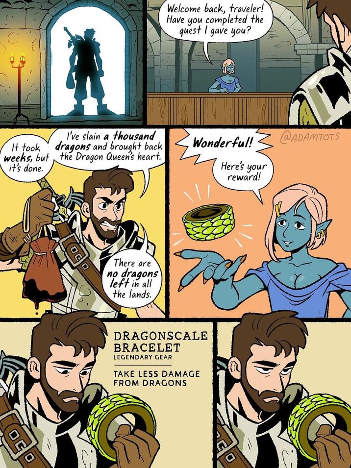Welcome back, traveler! Have you completed the quest I gave you? It took weeks, but the Dragon Queen's heart. it's done. I've slain a thousand dragons and brought back @ADAMTOTS Wonderful! Here's your reward! OC OC There are no dragons left in all the lands. DRAGONSCALE BRACELET LEGENDARY GEAR TAKE LESS DAMAGE FROM DRAGONS