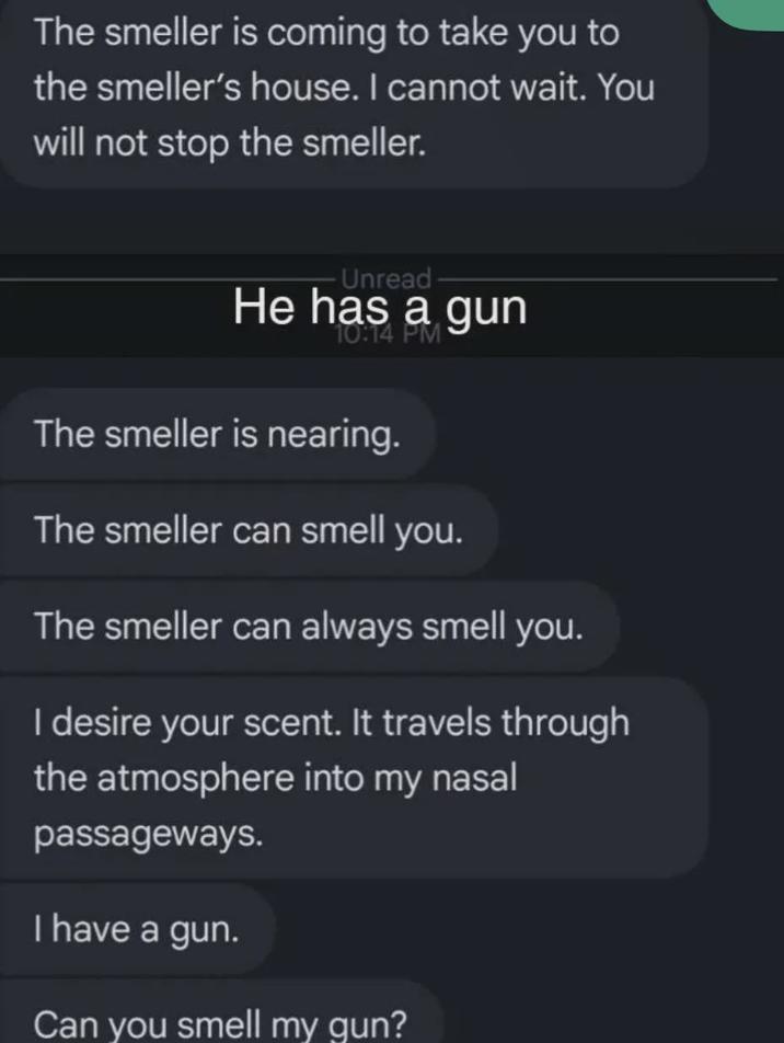 The smeller is coming to take you to the smeller's house. I cannot wait. You will not stop the smeller. - Unread- He has a gun 10:14 PM The smeller is nearing. The smeller can smell you. The smeller can always smell you. I desire your scent. It travels through the atmosphere into my nasal passageways. I have a gun. Can you smell my gun?