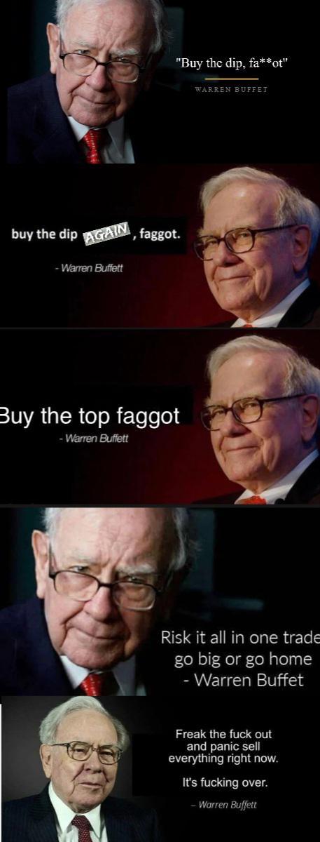 buy the dip AGAIN -Warren Buffett f-----. Buy the top f----- -Warren Buffett "Buy the dip, fa**ot" WARREN BUFFET Risk it all in one trade go big or go home -Warren Buffet Freak the f--- out and panic sell everything right now. It's f------ over. -Warren Buffett