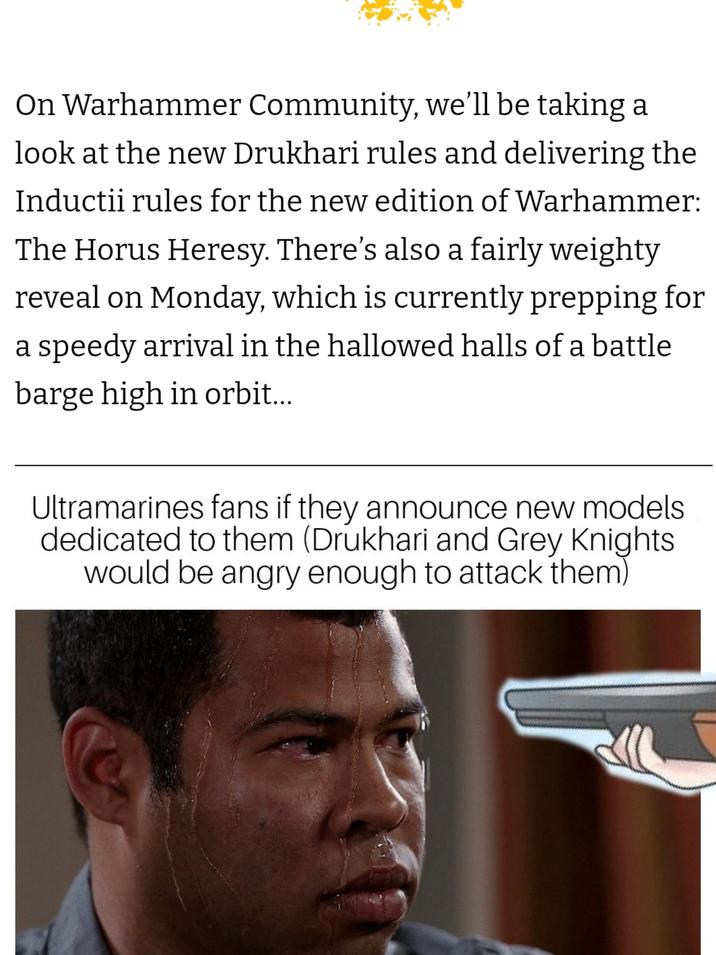On Warhammer Community, we'll be taking a look at the new Drukhari rules and delivering the Inductii rules for the new edition of Warhammer: The Horus Heresy. There's also a fairly weighty reveal on Monday, which is currently prepping for a speedy arrival in the hallowed halls of a battle barge high in orbit... Ultramarines fans if they announce new models. dedicated to them (Drukhari and Grey Knights would be angry enough to attack them)
