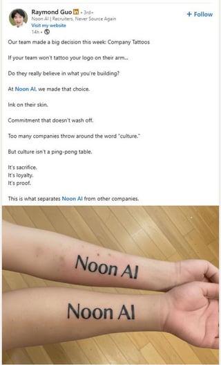 Raymond Guo in 3rd+ Noon Al | Recruiters, Never Source Again Visit my website 14h- Our team made a big decision this week Company Tattoos If your team won't tattoo your logo on their arm... Do they really believe in what you're building? At Noon Al, we made that choice. Ink on their skin. Commitment that doesn't wash off. Too many companies throw around the word "culture." But culture isn't a ping-pong table. It's sacrifice. It's loyalty. It's proof. This is what separates Noon Al from other companies. Noon Al Noon Al + Follow