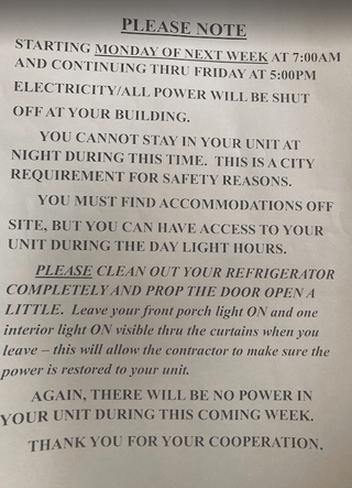 PLEASE NOTE STARTING MONDAY OF NEXT WEEK AT 7:00AM AND CONTINUING THRU FRIDAY AT 5:00PM ELECTRICITY/ALL POWER WILL BE SHUT OFF AT YOUR BUILDING. YOU CANNOT STAY IN YOUR UNIT AT NIGHT DURING THIS TIME. THIS IS A CITY REQUIREMENT FOR SAFETY REASONS. YOU MUST FIND ACCOMMODATIONS OFF SITE, BUT YOU CAN HAVE ACCESS TO YOUR UNIT DURING THE DAY LIGHT HOURS. PLEASE CLEAN OUT YOUR REFRIGERATOR COMPLETELY AND PROP THE DOOR OPEN A LITTLE. Leave your front porch light ON and one interior light ON visible thru the curtains when you leave this will allow the contractor to make sure the power is restored to your unit. AGAIN, THERE WILL BE NO POWER IN YOUR UNIT DURING THIS COMING WEEK. THANK YOU FOR YOUR COOPERATION,