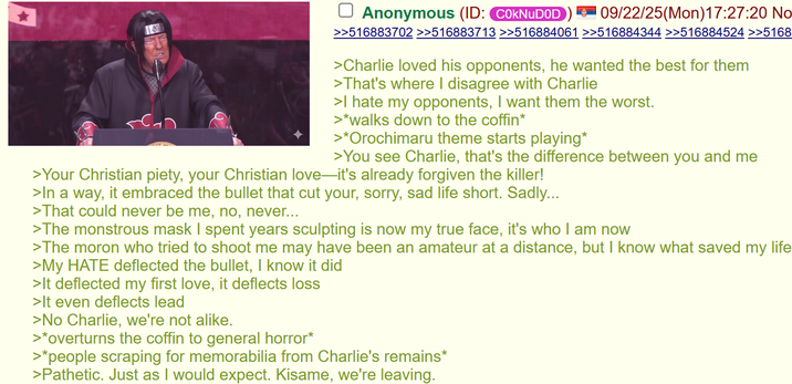 Anonymous (ID: C0kNuDOD 09/22/25(Mon) 17:27:20 No 719 scan >>516883702 >>516883713 >>516884061 >>516884344 >>516884524 >>5168 >Charlie loved his opponents, he wanted the best for them >That's where I disagree with Charlie >I hate my opponents, I want them the worst. >*walks down to the coffin* >*Orochimaru theme starts playing* >You see Charlie, that's the difference between you and me >Your Christian piety, your Christian love—it's already forgiven the killer! >In a way, it embraced the bullet that cut your, sorry, sad life short. Sadly... >That could never be me, no, never... >The monstrous mask I spent years sculpting is now my true face, it's who I am now >The moron who tried to shoot me may have been an amateur at a distance, but I know what saved my life >My HATE deflected the bullet, I know it did >It deflected my first love, it deflects loss >It even deflects lead >No Charlie, we're not alike. >*overturns the coffin to general horror* >*people scraping for memorabilia from Charlie's remains* >Pathetic. Just as I would expect. Kisame, we're leaving.