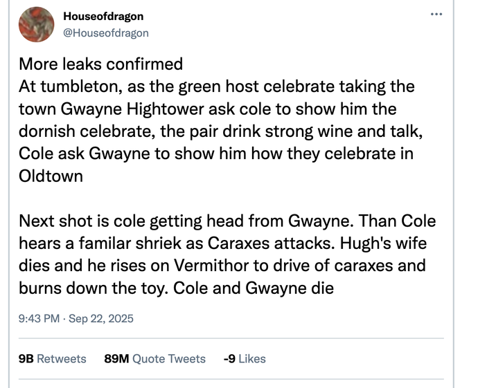 Houseofdragon @Houseofdragon More leaks confirmed At tumbleton, as the green host celebrate taking the town Gwayne Hightower ask cole to show him the dornish celebrate, the pair drink strong wine and talk, Cole ask Gwayne to show him how they celebrate in Oldtown Next shot is cole getting head from Gwayne. Than Cole hears a familar shriek as Caraxes attacks. Hugh's wife dies and he rises on Vermithor to drive of caraxes and burns down the toy. Cole and Gwayne die 9:43 PM Sep 22, 2025 9B Retweets 89M Quote Tweets -9 Likes