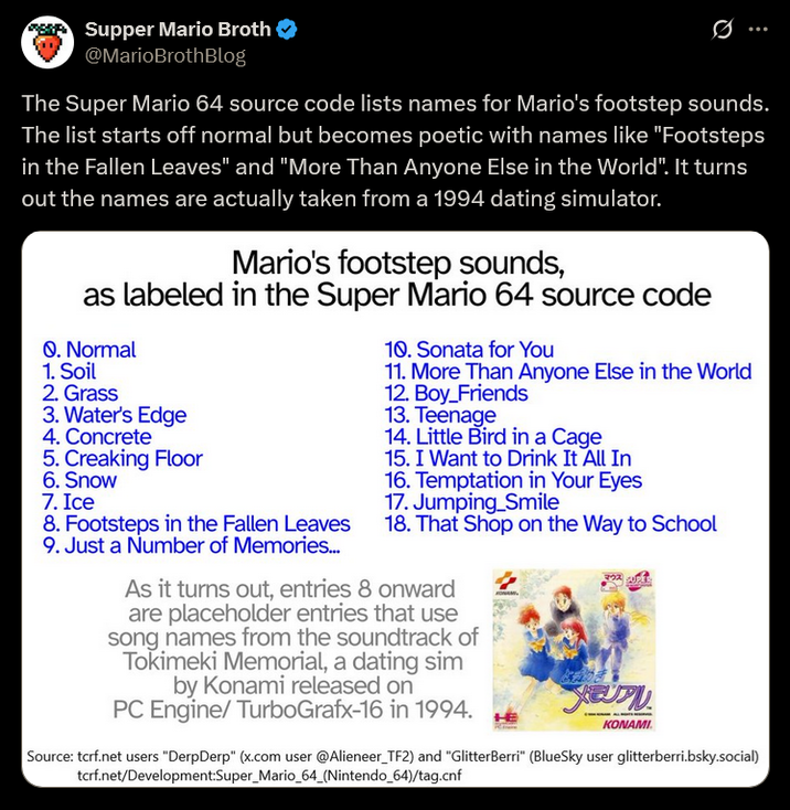 Supper Mario Broth @MarioBrothBlog Ø The Super Mario 64 source code lists names for Mario's footstep sounds. The list starts off normal but becomes poetic with names like "Footsteps in the Fallen Leaves" and "More Than Anyone Else in the World". It turns out the names are actually taken from a 1994 dating simulator. Mario's footstep sounds, as labeled in the Super Mario 64 source code Q. Normal 1. Soil 2. Grass 3. Water's Edge 4. Concrete 5. Creaking Floor 6. Snow 7. Ice 8. Footsteps in the Fallen Leaves 9. Just a Number of Memories... 10. Sonata for You 11. More Than Anyone Else in the World 12. Boy_Friends 13. Teenage 14. Little Bird in a Cage 15. I Want to Drink It All In 16. Temptation in Your Eyes 17. Jumping_Smile 18. That Shop on the Way to School As it turns out, entries 8 onward are placeholder entries that use song names from the soundtrack of Tokimeki Memorial, a dating sim by Konami released on PC Engine/ TurboGrafx-16 in 1994. EUP KONAMI. Source: tcrf.net users "DerpDerp" (x.com user @Alieneer_TF2) and "GlitterBerri" (BlueSky user glitterberri.bsky.social) tcrf.net/Development:Super_Mario_64_(Nintendo 64)/tag.cnf