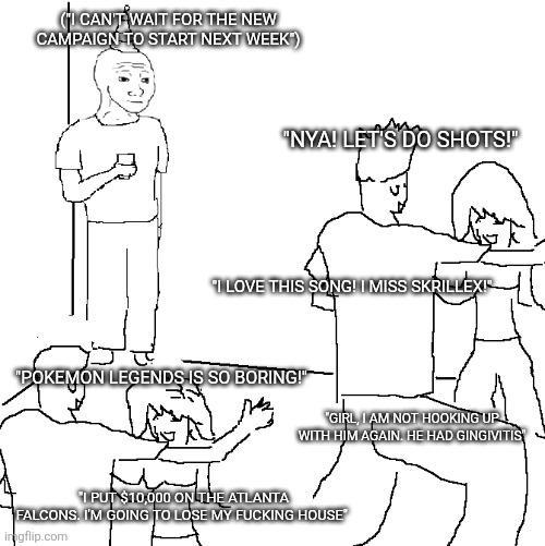 (I CAN'T WAIT FOR THE NEW CAMPAIGN TO START NEXT WEEK) "NYA! LET'S DO SHOTS!" I LOVE THIS SONG! I MISS SKRILLEXI "POKEMON LEGENDS IS SO BORING!" GIRL, I AM NOT HOOKING UP WITH HIM AGAIN. HE HAD GINGIVITIS PUT $10,000 ON THE ATLANTA FALCONS. I'M GOING TO LOSE MY F------ HOUSE ingflip.com