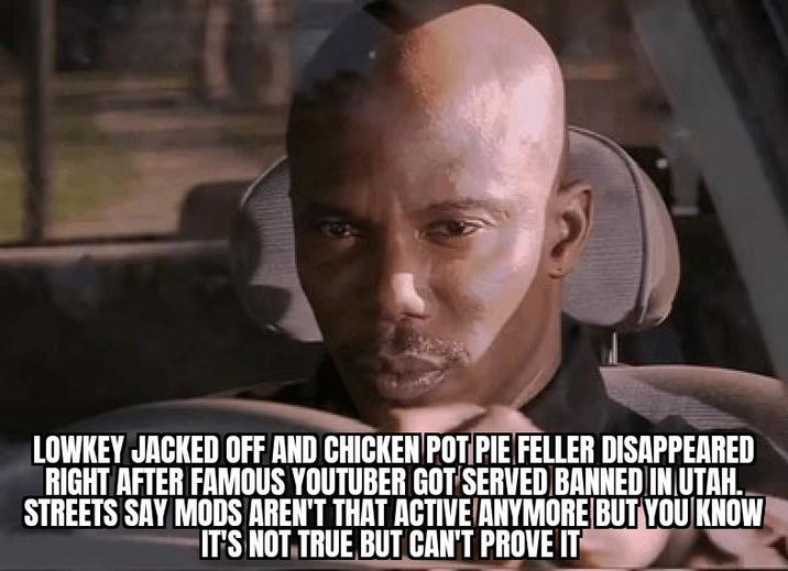 LOWKEY JACKED OFF AND CHICKEN POT PIE FELLER DISAPPEARED RIGHT AFTER FAMOUS YOUTUBER GOT SERVED BANNED IN UTAH. STREETS SAY MODS AREN'T THAT ACTIVE ANYMORE BUT YOU KNOW IT'S NOT TRUE BUT CAN'T PROVE IT