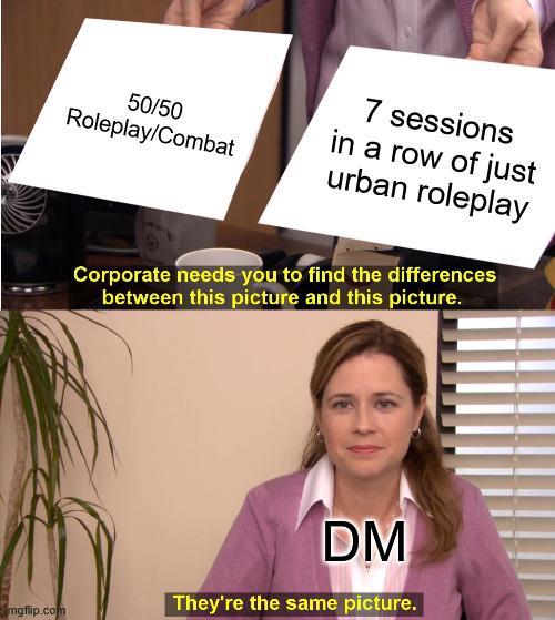 7 sessions 50/50 Roleplay/Combat in a row of just urban roleplay Corporate needs you to find the differences between this picture and this picture. mgflip.com DM They're the same picture.
