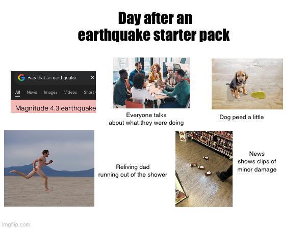 Day after an earthquake starter pack Gwas that an earthquake x All News Images Videos Shart Magnitude 4.3 earthquake Everyone talks about what they were doing imgflip.com Dog peed a little Reliving dad running out of the shower News shows clips of minor damage
