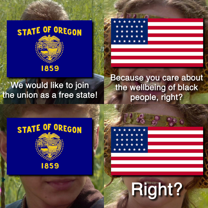 STATE OF OREGON MALA 1859 We would like to join the union as a free state! Because you care about the wellbeing of black people, right? STATE OF OREGON 1859 Right?