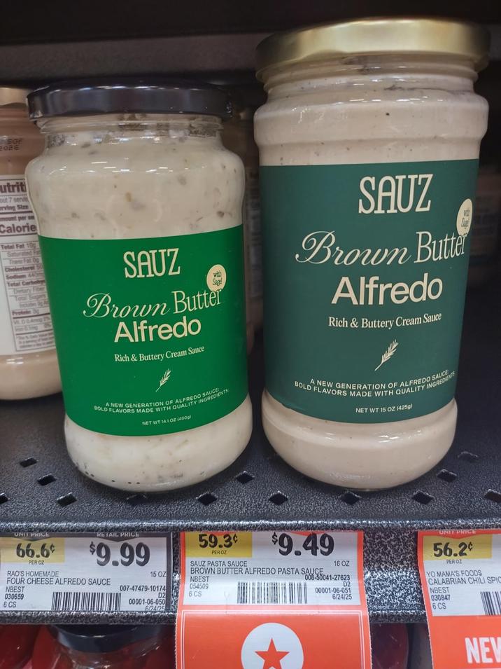 SOF 2026 utriti out 7 servin erving Size mount per se Calorie Total Fat 10g Saturated Fa Trans Fat 0g Cholesterol Sodium 440m Total Carbohy Dietary Fiber Total Sugars Protein 30 SAUZ Brown Butter Alfredo Rich & Buttery Cream Sauce A NEW GENERATION OF ALFREDO REDIENTS BOLD FLAVORS MADE WITH QUALITY I NET WT 14.1 OZ (400g) SAUZ Brown Butte Alfredo Rich & Buttery Cream Sauce BOLD FLAVORS MADE WITH QUALITY INGREDIENTS A NEW GENERATION OF ALFREDO SAUCE NET WT 15 OZ (425g) 59.3¢ PER OZ SAUZ PASTA SAUCE $9.49 SAUCE 16 OZ BROWN BUTTER ALFREDO PASTA SA041-27623 UNIT PRICE 66.6¢ PER OZ RAO'S HOMEMADE RETAIL PRICE $9.99 FOUR CHEESE ALFREDO SAUCE NBEST 030659 6 CS 15 OZ NBEST 054509 D2 6 CS 007-47479-10174 00001-06-050 6/24/25 D2 00001-06-051 6/24/25 UNIT PRIC 56.2¢ PER OZ YO MAMA'S FOODS NBEST 030847 6 CS NEW