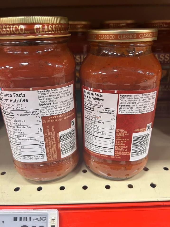 CLASSICO ST 1STCO SICO CLASSICO CLASSICO CLASSICO utrition Facts aleur nutritive Per 1/2 cup (125 mL) Our 1/2 tasse (125 mL) Calories 50 all Ingredients: Tomato puree, Tomatoes, Tomato juice, Water, Fire roasted tomatoes, Onions, Salt, Vegetabl Garlic, Sugar, Spices, Herbs, Calcium chloride. Ingrédients: Purée de tomates, Tomates Jus de tomate, Eau, Tomates rôties sur le % Daily Value* feu, Oignons, Sel, Huile végétale, Ail % valeur quotidienne* Sucre, Épices, Fines herbes, Acide Fal/Lipides 19 Saturated/saturés 0 g Trans/trans 0 g Carbohydrate/Glucides 9 g Flore/Fibres 2 g Sugars/Sucres 5 g 1% citrique, Chlorure de calcium. Do not microwave in jar 0% Ne pas mettre le pot au micro-ondes Plein/Protéines 2g lesterol/Cholestérol 0 mg edium 430 mg sium 450 mg um 75 mg Fer 1 mg 7% 5% 19% e shown on shoulder of jar. ate Meilleur avant indiquée sur l'épaule du pot. Best Before Date shown REFRIGERATE AFTER OPENING ON MÅB 316 1-800-235-9992 LASSICO GOURMEENING REFRIGERER APRES OUVERTURE 35500597/040500347520 10% 6% 6% less is a little, 15% or more is a lot moins c'est peu, 15% ou plus c'est Nutrition Facts Valeur nutritive Per 1/2 cup (125 mL) pour 1/2 tasse (125 mL) Calories 50 % Daily Value* % valeur quotidienne* Fat/Lipides 1 g Saturated/saturés 0 g Trans/trans 0 g Carbohydrate/Glucides 9 g Fibre/Fibres 2 p Sugars/Sucres 5 g Protein/Protéines 29 Cholesterol/Cholestérol 0 mg dium 330 mg tassium 450 mg um 75 mg Fer 1 mg 1% 0% 7% 5% 14% Ingredients: Water, Tomatoes, Tom paste, Tomato juice, Fire roasted tomatoes Onions, Vegetable oil, Garlic, Salt, Sugar Spices, Citric acid, Calcium chloride Ingrédients: Eau, Tomates, Pâte de tomates Jus de tomate, Tomates rôties sur le feu Oignons, Huile végétale, Ail, Sel Sucre Épices, Acide citrique, Chlorure de calcium REFRIGERATE AFTER OPENING REFRIGERER APRES OUVERTURE DO NOT MICROWAVE IN JAR 13% NE PAS METTRE 6% LE POT MICRO-ONDES AU 6% BEST BEFORE DATE or less is a little, 15% or more is 5% ou moins c'est peu, 15% plus c'est C'est beaucoup SHOWN ON SHOULDER OF JAR DATE MEILLEUR AVANT INDIQUÉE SUR L'ÉPAULE DU POT GOT, TORONTO, ON M5J 1A7 1-800-235-9992 04050036169000 35500811 UR 22780103 5700033002 PRICER
