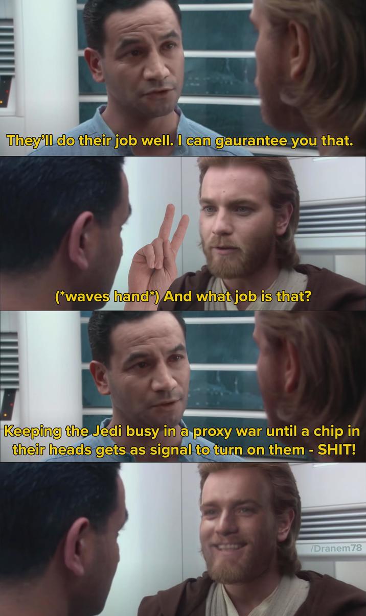 They'll do their job well. I can gaurantee you that. (*waves hand) And what job is that? Keeping the Jedi busy in a proxy war until a chip in their heads gets as signal to turn on them - S---! /Dranem78