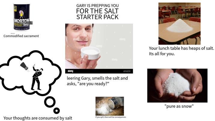 MORTON ODIZED SALT SALT SUPPLIES IODIDE, A NECESSARY MIT NET WT. 26 OZ. (1 LB., 100Z.) 7370 GARY IS PREPPING YOU FOR THE SALT STARTER PACK Commodified sacrament alamy O lamy alamy alamy SAMPL SAMPL alamy Your lunch table has heaps of salt. Its all for you. alamy a Image ID: BM25NH www.alamy.com leering Gary, smells the salt and asks, "are you ready?" Your thoughts are consumed by salt If you spill, there will be consequences "pure as snow"