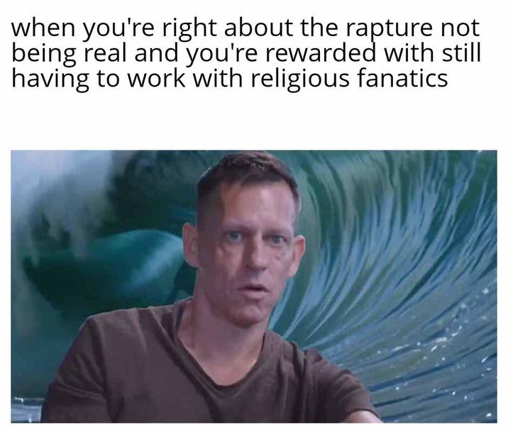 when you're right about the rapture not being real and you're rewarded with still having to work with religious fanatics