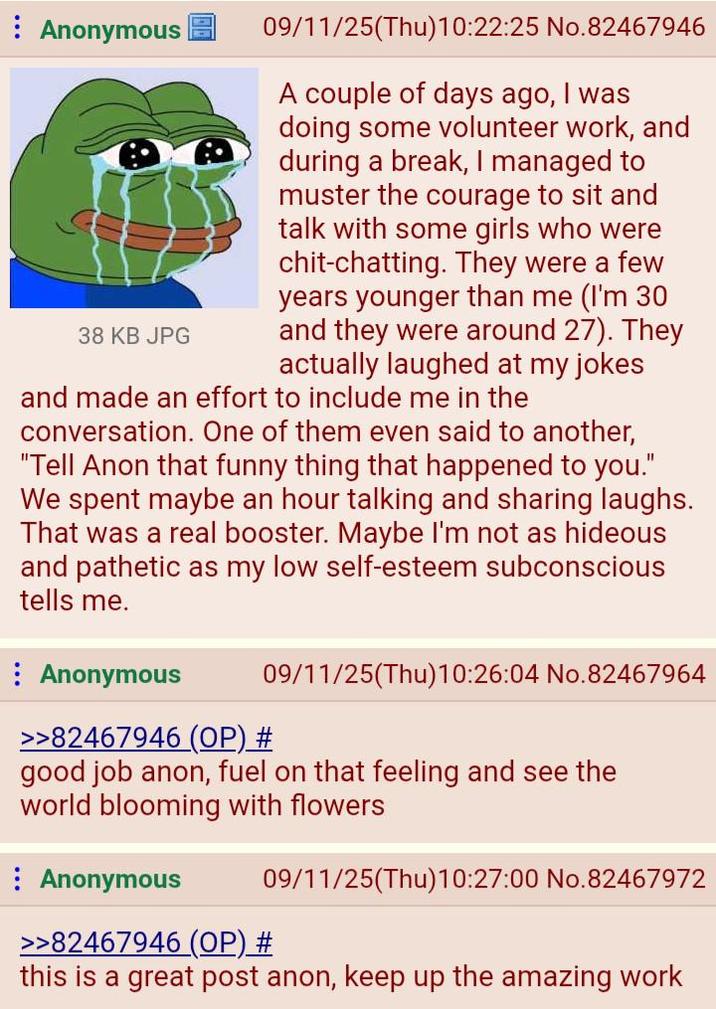 Anonymous 38 KB JPG 09/11/25(Thu)10:22:25 No.82467946 A couple of days ago, I was doing some volunteer work, and during a break, I managed to muster the courage to sit and talk with some girls who were chit-chatting. They were a few years younger than me (I'm 30 and they were around 27). They actually laughed at my jokes and made an effort to include me in the conversation. One of them even said to another, "Tell Anon that funny thing that happened to you." We spent maybe an hour talking and sharing laughs. That was a real booster. Maybe I'm not as hideous and pathetic as my low self-esteem subconscious tells me. Anonymous >>82467946 (OP) # 09/11/25(Thu)10:26:04 No.82467964 good job anon, fuel on that feeling and see the world blooming with flowers Anonymous 09/11/25(Thu)10:27:00 No.82467972 >>82467946 (OP) # this is a great post anon, keep up the amazing work