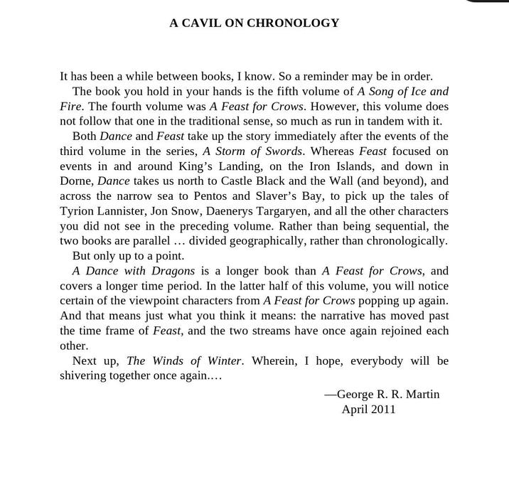 A CAVIL ON CHRONOLOGY It has been a while between books, I know. So a reminder may be in order. The book you hold in your hands is the fifth volume of A Song of Ice and Fire. The fourth volume was A Feast for Crows. However, this volume does not follow that one in the traditional sense, so much as run in tandem with it. Both Dance and Feast take up the story immediately after the events of the third volume in the series, A Storm of Swords. Whereas Feast focused on events in and around King's Landing, on the Iron Islands, and down in Dorne, Dance takes us north to Castle Black and the Wall (and beyond), and across the narrow sea to Pentos and Slaver's Bay, to pick up the tales of Tyrion Lannister, Jon Snow, Daenerys Targaryen, and all the other characters you did not see in the preceding volume. Rather than being sequential, the two books are parallel divided geographically, rather than chronologically. But only up to a point. ... A Dance with Dragons is a longer book than A Feast for Crows, and covers a longer time period. In the latter half of this volume, you will notice certain of the viewpoint characters from A Feast for Crows popping up again. And that means just what you think it means: the narrative has moved past the time frame of Feast, and the two streams have once again rejoined each other. Next up, The Winds of Winter. Wherein, I hope, everybody will be shivering together once again.. -George R. R. Martin April 2011