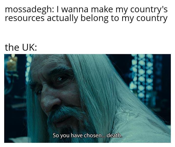 mossadegh: I wanna make my country's resources actually belong to my country the UK: So you have chosen... death.