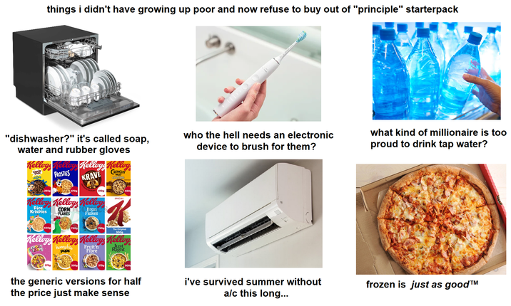 things i didn't have growing up poor and now refuse to buy out of "principle" starterpack "dishwasher?" it's called soap, water and rubber gloves Kelloys Kelloy Kelloys Kellog Coco COPS FROSTIES KRAVE CRUNCHY NUT CLUSTERS who the hell needs an electronic device to brush for them? 285g 470g TE HAZELNUT 410g SPECIAL Kelloys Kelloys Kelloy Rice Krispies CORN FLAKES Bran Flakes 400 430g 720g 750g The Original 300g Kelloys Kelloys Kelloy, Kelloy honey bss pops Fruit'n Fibre Just Right 375g 330g 375g 500 the generic versions for half the price just make sense i've survived summer without a/c this long... what kind of millionaire is too proud to drink tap water? frozen is just as good™