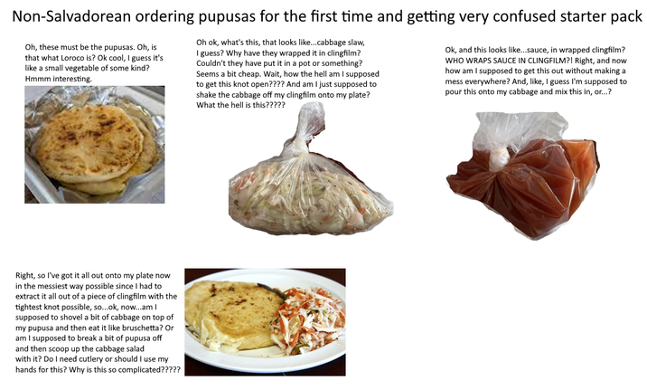 Non-Salvadorean ordering pupusas for the first time and getting very confused starter pack Oh, these must be the pupusas. Oh, is that what Loroco is? Ok cool, I guess it's like a small vegetable of some kind? Hmmm interesting. Oh ok, what's this, that looks like...cabbage slaw, I guess? Why have they wrapped it in clingfilm? Couldn't they have put it in a pot or something? Seems a bit cheap. Wait, how the hell am I supposed to get this knot open???? And am I just supposed to shake the cabbage off my clingfilm onto my plate? What the hell is this????? Ok, and this looks like...sauce, in wrapped clingfilm? WHO WRAPS SAUCE IN CLINGFILM?! Right, and now how am I supposed to get this out without making a mess everywhere? And, like, I guess I'm supposed to pour this onto my cabbage and mix this in, or...? Right, so I've got it all out onto my plate now in the messiest way possible since I had to extract it all out of a piece of clingfilm with the tightest knot possible, so...ok, now...am I supposed to shovel a bit of cabbage on top of my pupusa and then eat it like bruschetta? Or am I supposed to break a bit of pupusa off and then scoop up the cabbage salad with it? Do I need cutlery or should I use my hands for this? Why is this so complicated?????