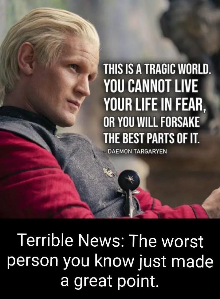 THIS IS A TRAGIC WORLD. YOU CANNOT LIVE YOUR LIFE IN FEAR, OR YOU WILL FORSAKE THE BEST PARTS OF IT. DAEMON TARGARYEN Terrible News: The worst person you know just made a great point.