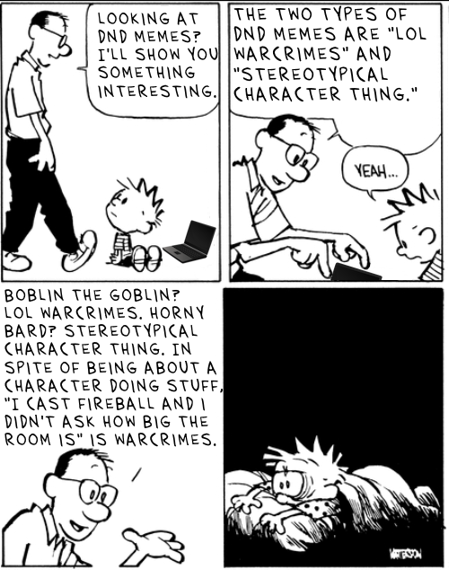 LOOKING AT DND MEMES? I'LL SHOW YOU SOMETHING INTERESTING. THE TWO TYPES OF DND MEMES ARE "LOL WARCRIMES" AND "STEREOTYPICAL CHARACTER THING." BOBLIN THE GOBLIN? LOL WARCRIMES. HORNY BARD? STEREOTYPICAL CHARACTER THING. IN SPITE OF BEING ABOUT A CHARACTER DOING STUFF, "I CAST FIREBALL AND I DIDN'T ASK HOW BIG THE ROOM IS" IS WARCRIMES. YEAH... My