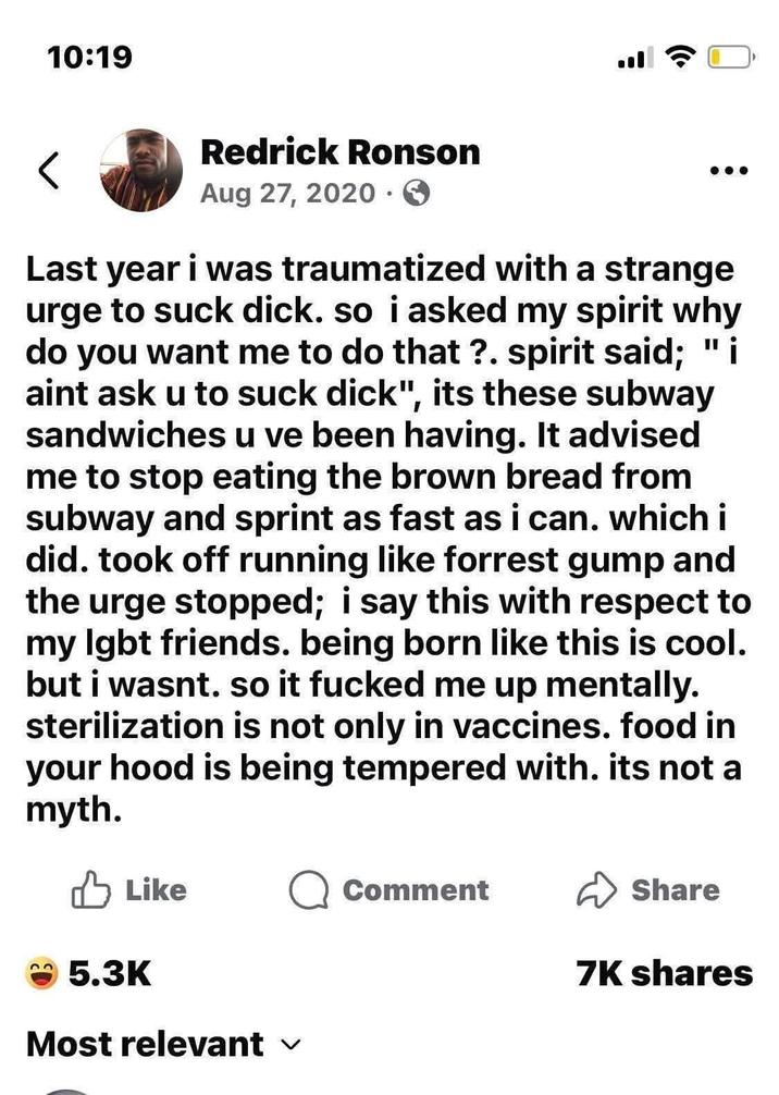 10:19 < Redrick Ronson Aug 27, 2020 > Last year i was traumatized with a strange urge to suck d---. so i asked my spirit why do you want me to do that?. spirit said; "i aint ask u to suck d---", its these subway sandwiches u ve been having. It advised me to stop eating the brown bread from subway and sprint as fast as i can. which i did. took off running like forrest gump and the urge stopped; i say this with respect to my lgbt friends. being born like this is cool. but i wasnt. so it f----- me up mentally. sterilization is not only in vaccines. food in your hood is being tempered with. its not a myth. Like Q Comment ✓ Share 7K shares 5.3K Most relevant ✓