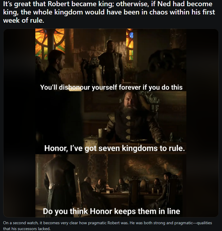 It's great that Robert became king; otherwise, if Ned had become king, the whole kingdom would have been in chaos within his first week of rule. You'll dishonour yourself forever if you do this Honor, I've got seven kingdoms to rule. Do you think Honor keeps them in line On a second watch, it becomes very clear how pragmatic Robert was. He was both strong and pragmatic-qualities that his successors lacked.