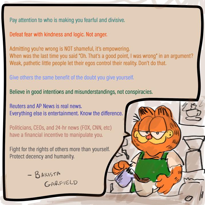 Pay attention to who is making you fearful and divisive. Defeat fear with kindness and logic. Not anger. Admitting you're wrong is NOT shameful, it's empowering. When was the last time you said "Oh. That's a good point, I was wrong" in an argument? Weak, pathetic little people let their egos control their reality. Don't do that. Give others the same benefit of the doubt you give yourself. Believe in good intentions and misunderstandings, not conspiracies. Reuters and AP News is real news. Everything else is entertainment. Know the difference. Politicians, CEOs, and 24-hr news (FOX, CNN, etc) have a financial incentive to manipulate you. Fight for the rights of others more than yourself. Protect decency and humanity. - BARISTA GARFIELD
