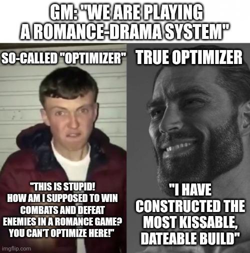 GM: "WE ARE PLAYING AROMANCE-DRAMA SYSTEM" SO-CALLED "OPTIMIZER" TRUE OPTIMIZER "THIS IS STUPID! HOW AM I SUPPOSED TO WIN COMBATS AND DEFEAT ENEMIES IN A ROMANCE GAME? YOU CAN'T OPTIMIZE HERE!" imgflip.com "I HAVE CONSTRUCTED THE MOST KISSABLE, DATEABLE BUILD"