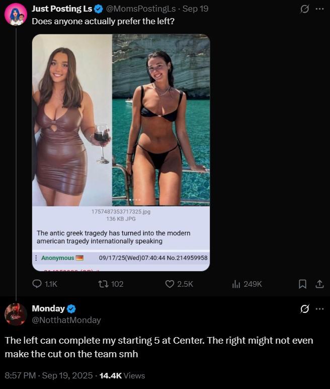 Does anyone actually prefer the left? Just Posting Ls @MomsPostingLs - Sep 19 Does anyone actually prefer the left? 1757487353717325.jpg 136 KB JPG The antic greek tragedy has turned into the modern american tragedy internationally speaking Anonymous 1.1K 09/17/25(Wed)07:40:44 No.214959958 tl 102 2.5K lil 249K Monday ❤ @NotthatMonday The left can complete my starting 5 at Center. The right might not even make the cut on the team smh 8:57 PM - Sep 19, 2025 - 14.4K Views