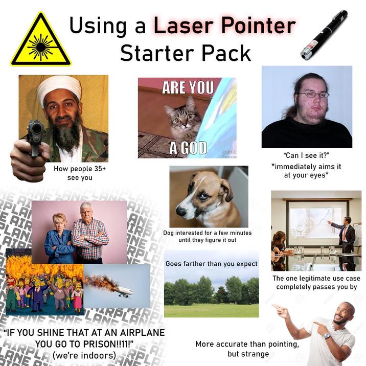 NE AI PLA E AIR PLAN AIR Using a Laser Pointer Starter Pack ARE YOU How people 35+ see you AIRP ANE A GOD youtu Dog interested for a few minutes until they figure it out IRPL ONE AI RPLA LARPLAR "Can I see it?" *immediately aims it at your eyes* Goes farther than you expect The one legitimate use case completely passes you by "IF YOU SHINE THAT AT AN AIRPLANE YOU GO TO PRISON!!11!" HIRPLA LANE (we're indoors) A More accurate than pointing, but strange
