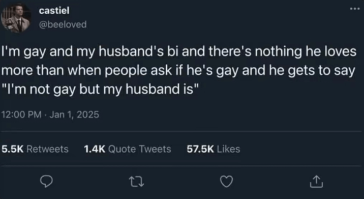 castiel @beeloved I'm gay and my husband's bi and there's nothing he loves more than when people ask if he's gay and he gets to say "I'm not gay but my husband is" 12:00 PM - Jan 1, 2025 5.5K Retweets 1.4K Quote Tweets 27 57.5K Likes